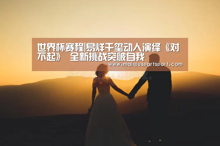 世界杯赛程|易烊千玺动人演绎《对不起》 全新挑战突破自我(图2) 世界杯赛程
